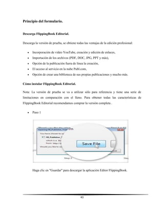 43
Principio del formulario.
Descarga FlippingBook Editorial.
Descarga la versión de prueba, se obtiene todas las ventajas de la edición profesional:
 Incorporación de vídeo YouTube, creación y edición de enlaces,
 Importación de los archivos (PDF, DOC, JPG, PPT y más),
 Opción de la publicación fuera de línea la creación,
 El acceso al servicio en la nube Publ.com,
 Opción de crear una biblioteca de sus propias publicaciones y mucho más.
Cómo instalar FlippingBook Editorial.
Nota: La versión de prueba se va a utilizar sólo para referencia y tiene una serie de
limitaciones en comparación con el lleno. Para obtener todas las características de
FlippingBook Editorial recomendamos comprar la versión completa .
 Paso 1
Haga clic en "Guardar" para descargar la aplicación Editor FlippingBook.
 
