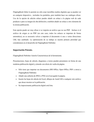 46
FlippingBook Editor le permite no sólo crear increíbles medios digitales que se pueden ver
en cualquier dispositivo , incluidos los portátiles, pero también hace sus catálogos eficaz.
Uso de la opción de edición enlace puedes añadir un enlace a la página web de cada
producto o para su imagen de alta definición y también añadir un enlace a otro elemento de
la misma publicación.
Esta opción puede ser muy eficaz si se importa un archivo que no sea PDF . Incluso si el
archivo de origen es un PDF (en este caso, todos los enlaces se importan de forma
automática), no es necesario volver a importar el documento si una o varias direcciones
URL han cambiado. La optimización de su trabajo es nuestra primera prioridad que
consideramos en el desarrollo de FlippingBook Publisher.
Importación Potente.
FlippingBook Publisher Autoría Características de la herramienta.
Presentaciones, hojas de cálculo, diagramas y textos pueden presentarse en forma de una
moderna publicación digital y cómodo con efecto de vuelta de página.
 Sólo tiene que importar sus documentos (MS Office, Open Office, PDF u otros) a
FlippingBook Publisher.
 Añadir una cubierta de JPEG o PNG en el navegador la página.
 Inserte las hojas de cálculo de Excel, dibujos de AutoCAD o cualquier otro archivo
que desee mostrar en la publicación.
 Su impresionante publicación digital está lista.
 