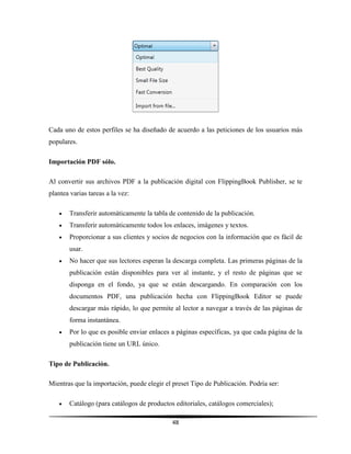 48
Cada uno de estos perfiles se ha diseñado de acuerdo a las peticiones de los usuarios más
populares.
Importación PDF sólo.
Al convertir sus archivos PDF a la publicación digital con FlippingBook Publisher, se te
plantea varias tareas a la vez:
 Transferir automáticamente la tabla de contenido de la publicación.
 Transferir automáticamente todos los enlaces, imágenes y textos.
 Proporcionar a sus clientes y socios de negocios con la información que es fácil de
usar.
 No hacer que sus lectores esperan la descarga completa. Las primeras páginas de la
publicación están disponibles para ver al instante, y el resto de páginas que se
disponga en el fondo, ya que se están descargando. En comparación con los
documentos PDF, una publicación hecha con FlippingBook Editor se puede
descargar más rápido, lo que permite al lector a navegar a través de las páginas de
forma instantánea.
 Por lo que es posible enviar enlaces a páginas específicas, ya que cada página de la
publicación tiene un URL único.
Tipo de Publicación.
Mientras que la importación, puede elegir el preset Tipo de Publicación. Podría ser:
 Catálogo (para catálogos de productos editoriales, catálogos comerciales);
 