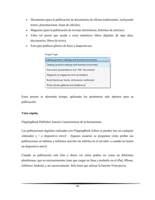 49
 Documento (para la publicación de documentos de oficina tradicionales, incluyendo
textos, presentaciones, hojas de cálculo);
 Magazine (para la publicación de revistas electrónicas, boletines de noticias);
 Libro (el preset que ayuda a crear auténticos libros digitales de tapa dura,
diccionarios, libros de texto);
 Foto (por publicar glleries de fotos y diapositivas).
Estos presets se ahorrarán tiempo, aplicando los parámetros más óptimos para su
publicación.
Vista rápida.
FlippingBook Publisher Autoría Características de la herramienta
Las publicaciones digitales realizadas con FlippingBook Editor se pueden leer en cualquier
ordenador y / o dispositivo móvil . Algunos usuarios se preguntan cómo probar sus
publicaciones en tabletas y teléfonos móviles sin subirlos en el servidor, o cuando no tienen
un dispositivo móvil.
Cuando su publicación está listo y desea ver cómo podría ser como en diferentes
plataformas, que no necesariamente tiene que cargar en línea y probarlo en el iPad, iPhone,
teléfonos Android, y así sucesivamente. Sólo tiene que utilizar la función Vista previa.
 