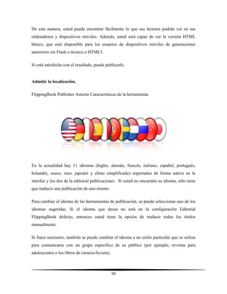 50
De esta manera, usted puede encontrar fácilmente lo que sus lectores podrán ver en sus
ordenadores y dispositivos móviles. Además, usted será capaz de ver la versión HTML
básico, que está disponible para los usuarios de dispositivos móviles de generaciones
anteriores sin Flash o técnico a HTML5.
Si está satisfecho con el resultado, puede publicarlo.
Admitir la localización.
FlippingBook Publisher Autoría Características de la herramienta
En la actualidad hay 11 idiomas (Inglés, alemán, francés, italiano, español, portugués,
holandés, sueco, ruso, japonés y chino simplificado) soportados de forma nativa en la
interfaz y los dos de la editorial publicaciones . Si usted no encuentra su idioma, sólo tiene
que traducir una publicación de uno mismo.
Para cambiar el idioma de las herramientas de publicación, se puede seleccionar uno de los
idiomas sugeridas. Si el idioma que desea no está en la configuración Editorial
FlippingBook defecto, entonces usted tiene la opción de traducir todos los títulos
manualmente.
Si fuera necesario, también se puede cambiar el idioma a un estilo particular que se utiliza
para comunicarse con un grupo específico de su público (por ejemplo, revistas para
adolescentes o los libros de ciencia-ficción).
 