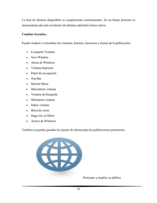 51
La lista de idiomas disponibles se complementa continuamente. En un futuro próximo se
incrementará aún más el número de idiomas admitidos forma nativa.
Cambiar leyendas..
Puedes traducir o renombrar las ventanas, botones, funciones y menús de la publicación:
 Compartir Ventana
 Save Window
 Alerta de Windows
 Ventana Imprimir
 Panel de navegación
 Top Bar
 Bottom Menu
 Marcadores ventana
 Ventana de búsqueda
 Miniaturas ventana
 Indice ventana
 Barra de zoom
 Haga clic en Menú
 Acerca de Windows
También se pueden guardar los ajustes de idioma para las publicaciones posteriores.
Participar y ampliar su público
 