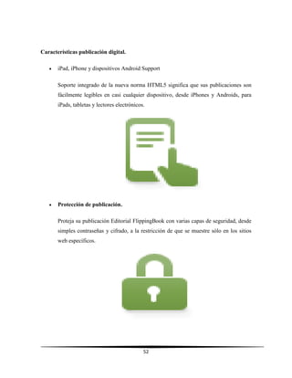 52
Características publicación digital.
 iPad, iPhone y dispositivos Android Support
Soporte integrado de la nueva norma HTML5 significa que sus publicaciones son
fácilmente legibles en casi cualquier dispositivo, desde iPhones y Androids, para
iPads, tabletas y lectores electrónicos.
 Protección de publicación.
Proteja su publicación Editorial FlippingBook con varias capas de seguridad, desde
simples contraseñas y cifrado, a la restricción de que se muestre sólo en los sitios
web específicos.
 
