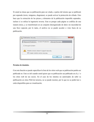 53
Si usted no desea que su publicación para ser citado, o partes del mismo que se publicará
por separado (texto, imágenes, diagramas), se puede activar la protección de cifrado. Esto
hace que la extracción de las piezas y elementos de la publicación imposible separados,
incluso si se utiliza la ingeniería inversa. Esto es porque cada página se codifica de una
manera única, y se transformará en un conjunto desorganizado de datos sin necesidad de
una llave especial, por lo tanto, el archivo no se puede acceder o visto fuera de su
publicación.
Permiso de dominio.
Con esta función se puede especificar la lista de los sitios web que su publicación podría ser
publicada en. Esto es útil cuando usted quiere que su publicación sea publicado en el y / o
los sitios web de sus socios. En el caso de los intentos no autorizados de subir su
publicación en sitios Web de terceros, no se puede mostrar, por lo que no se podrá leer o
estén disponibles para su visualización.
 