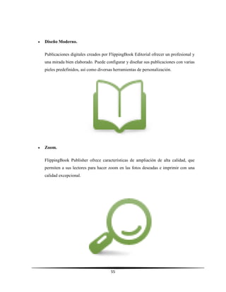 55
 Diseño Moderno.
Publicaciones digitales creados por FlippingBook Editorial ofrecer un profesional y
una mirada bien elaborado. Puede configurar y diseñar sus publicaciones con varias
pieles predefinidos, así como diversas herramientas de personalización.
 Zoom.
FlippingBook Publisher ofrece características de ampliación de alta calidad, que
permiten a sus lectores para hacer zoom en las fotos deseadas e imprimir con una
calidad excepcional.
 