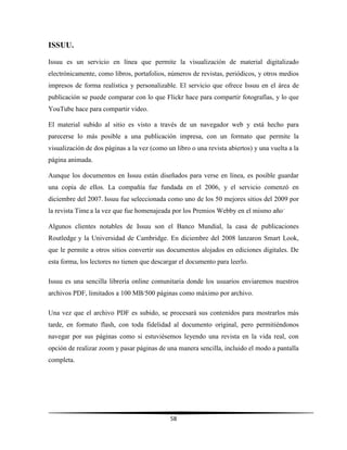 58
ISSUU.
Issuu es un servicio en línea que permite la visualización de material digitalizado
electrónicamente, como libros, portafolios, números de revistas, periódicos, y otros medios
impresos de forma realística y personalizable. El servicio que ofrece Issuu en el área de
publicación se puede comparar con lo que Flickr hace para compartir fotografías, y lo que
YouTube hace para compartir video.
El material subido al sitio es visto a través de un navegador web y está hecho para
parecerse lo más posible a una publicación impresa, con un formato que permite la
visualización de dos páginas a la vez (como un libro o una revista abiertos) y una vuelta a la
página animada.
Aunque los documentos en Issuu están diseñados para verse en línea, es posible guardar
una copia de ellos. La compañía fue fundada en el 2006, y el servicio comenzó en
diciembre del 2007. Issuu fue seleccionada como uno de los 50 mejores sitios del 2009 por
la revista Time a la vez que fue homenajeada por los Premios Webby en el mismo año..
Algunos clientes notables de Issuu son el Banco Mundial, la casa de publicaciones
Routledge y la Universidad de Cambridge. En diciembre del 2008 lanzaron Smart Look,
que le permite a otros sitios convertir sus documentos alojados en ediciones digitales. De
esta forma, los lectores no tienen que descargar el documento para leerlo.
Issuu es una sencilla librería online comunitaria donde los usuarios enviaremos nuestros
archivos PDF, limitados a 100 MB/500 páginas como máximo por archivo.
Una vez que el archivo PDF es subido, se procesará sus contenidos para mostrarlos más
tarde, en formato flash, con toda fidelidad al documento original, pero permitiéndonos
navegar por sus páginas como si estuviésemos leyendo una revista en la vida real, con
opción de realizar zoom y pasar páginas de una manera sencilla, incluido el modo a pantalla
completa.
 