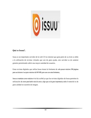 59
Qué es Issuu?.
Issuu es un importante servidor de la web 2.0 en internet que gran parte de su éxito se debe
a la utilización de revistas virtuales que son de gran ayuda, este servidor es de carácter
gratuito permitiendo cubrir una mayor cantidad de usuarios.
Estas revistas digitales que utiliza Issuu tienen la limitante de solo poseer máximo 500 páginas
parasuslectoresóunpesomáximode100MB,peroaunconestaslimitantes,
Issuusemantienecomomáximo rival de scribd ya que las revistas digitales de Issuu permiten la
utilización de zoom para leerlo más de cerca yalgo que es de gran importancia, todo el material es de
gran calidad en cuestión de imagen.
 