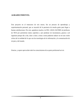 6
AGRADECIMIENTO.
Este proyecto en el transcurso de seis meses, fue un proceso de aprendizaje y
experimentación personal, que se necesitó de la paciencia de mucha gente para llegar a
buenas satisfacciones. Por esto, agradezco mucho a la ING. LIGIA JACOME mi profesora
de TICS por permitirme tantos caprichos y por perdonar mi inconstancia, gracias a ud
ingeniera porque día a día, clase a clase y tema a tema pudieron inducir en mí una visión
crítica de la realidad de lo que son las tecnologías de la información y la comunicación de
mi país y del mundo.
Gracias, y espero aprovechar todo los conocimientos de su parte profesional así mí.
 