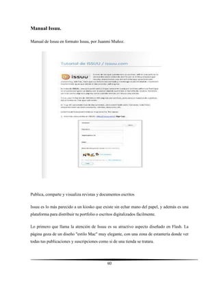 60
Manual Issuu.
Manual de Issuu en formato Issuu, por Juanmi Muñoz.
Publica, comparte y visualiza revistas y documentos escritos
Issuu es lo más parecido a un kiosko que existe sin echar mano del papel, y además es una
plataforma para distribuir tu portfolio o escritos digitalizados fácilmente.
Lo primero que llama la atención de Issuu es su atractivo aspecto diseñado en Flash. La
página goza de un diseño "estilo Mac" muy elegante, con una zona de estantería donde ver
todas tus publicaciones y suscripciones como si de una tienda se tratara.
 