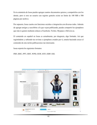 61
En tu estantería de Issuu puedes agregar cuantos documentos quieras y compartirlos con los
demás, pero si eres un usuario con registro gratuito existe un límite de 100 MB o 500
páginas por archivo.
Por supuesto, Issuu cuenta con funciones sociales e integración con diversas redes. Además
de agregar amigos y suscribirte a lo que vayan publicando, puedes compartir los ejemplares
que más te gusten mediante enlaces a Facebook, Twitter, Myspace o Del.icio.us.
El contenido en español en Issuu es actualmente, por desgracia, algo limitado. Así que
registrándote y subiendo tus revistas o ejemplares creados por ti, estarás haciendo crecer el
contenido de esta red de publicaciones tan interesante.
Issuu soporta los siguientes formatos
PDF, DOC, PPT, ODT, WPD, SXW, RTF, ODP, SXI.
 