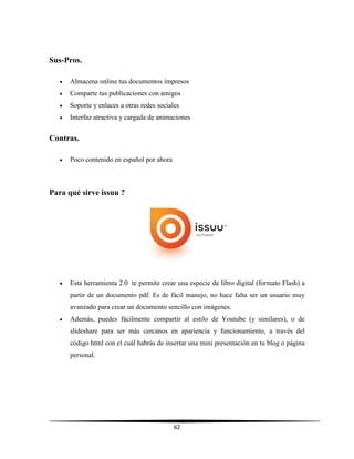 62
Sus-Pros.
 Almacena online tus documentos impresos
 Comparte tus publicaciones con amigos
 Soporte y enlaces a otras redes sociales
 Interfaz atractiva y cargada de animaciones
Contras.
 Poco contenido en español por ahora
Para qué sirve issuu ?
 Esta herramienta 2.0 te permite crear una especie de libro digital (formato Flash) a
partir de un documento pdf. Es de fácil manejo, no hace falta ser un usuario muy
avanzado para crear un documento sencillo con imágenes.
 Además, puedes fácilmente compartir al estilo de Youtube (y similares), o de
slideshare para ser más cercanos en apariencia y funcionamiento, a través del
código html con el cuál habrás de insertar una mini presentación en tu blog o página
personal.
 