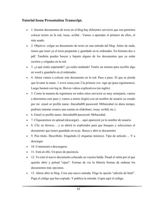 63
Tutorial Issuu Presentation Transcript.
 1. Insertar documentos de texto en el blog hay diferentes servicios que nos permiten
colocar textos en la red, issuu, scribd... Vamos a aprender el primero de ellos, el
más usado.
 2. Objetivo: colgar un documento de texto en una entrada del blog. Antes de nada,
tienes que tener ya el texto preparado y guardado en tu ordenador. En formato doc o
pdf. También puedes buscar y bajarte alguno de los documentos que ya están
escritos y colgados en la red.
 3. ¿a qué estáis esperando? ¡ya estáis tardando! Tenéis un minuto para escribir algo
en word y guardarlo en el ordenador.
 4. Ahora vamos a colocar este documento en la red. Paso a paso. El que se pierda
que levante la mano. 1.www.issuu.com 2.la primera vez: sign up (para registrarnos).
Luego bastará con log in. Breves videos explicativos (en inglés).
 5. Como la manera de registrarse en todos estos servicios es muy semejante, vamos
a ahorrarnos este paso y vamos a entrar (login) con un nombre de usuario ya creado
por mí: email or profile name: ibaizabal08 password: 08ibaizabal (si diera tiempo,
podríais intentar crearos una cuenta en slideshare, issuu, scribd, etc.).
 6. Email or profile name: ibaizabal08 password: 08ibaizabal.
 7. Cliquearemos en upload (descargar)… aquí aparecerá ya tu nombre de usuario.
 8. Clic en browse… y se abrirá tu explorador para que busques y selecciones el
documento que tienes guardado en tu pc. Busca y abre tu documento.
 9. Pon título. Descríbelo. Etiquétalo (2 etiquetas mínimo). Tipo de artículo ... Y a
descargar
 10. Comenzará a descargarse.
 11. Está en ello. Un poco de paciencia.
 12. Ya está el nuevo documento colocado en vuestra balda. Pasad el ratón por el que
queráis abrir y pulsad “open”. Formas de ver la librería formas de ordenar los
documentos más opciones.
 13. Ahora abre tu blog. Crea una nueva entrada. Elige la opción “edición de html”.
Pega el código que has copiado. Y publica la entrada. Copia aquí el código.
 