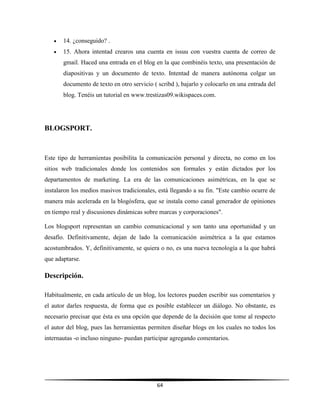 64
 14. ¿conseguido? .
 15. Ahora intentad crearos una cuenta en issuu con vuestra cuenta de correo de
gmail. Haced una entrada en el blog en la que combinéis texto, una presentación de
diapositivas y un documento de texto. Intentad de manera autónoma colgar un
documento de texto en otro servicio ( scribd ), bajarlo y colocarlo en una entrada del
blog. Tenéis un tutorial en www.trestizas09.wikispaces.com.
BLOGSPORT.
Este tipo de herramientas posibilita la comunicación personal y directa, no como en los
sitios web tradicionales donde los contenidos son formales y están dictados por los
departamentos de marketing. La era de las comunicaciones asimétricas, en la que se
instalaron los medios masivos tradicionales, está llegando a su fin. "Este cambio ocurre de
manera más acelerada en la blogósfera, que se instala como canal generador de opiniones
en tiempo real y discusiones dinámicas sobre marcas y corporaciones".
Los blogsport representan un cambio comunicacional y son tanto una oportunidad y un
desafío. Definitivamente, dejan de lado la comunicación asimétrica a la que estamos
acostumbrados. Y, definitivamente, se quiera o no, es una nueva tecnología a la que habrá
que adaptarse.
Descripción.
Habitualmente, en cada artículo de un blog, los lectores pueden escribir sus comentarios y
el autor darles respuesta, de forma que es posible establecer un diálogo. No obstante, es
necesario precisar que ésta es una opción que depende de la decisión que tome al respecto
el autor del blog, pues las herramientas permiten diseñar blogs en los cuales no todos los
internautas -o incluso ninguno- puedan participar agregando comentarios.
 