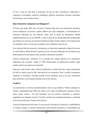 65
El uso o tema de cada blog es particular, los hay de tipo: periodístico, empresarial o
corporativo, tecnológico, educativo (edublogs), políticos, personales (variados contenidos
de todo tipo) y otros muchos temas.
Qué elementos componen un blogsport?.
El boom que desde 2003 está viviendo el formato blog hace que diariamente proliferen
nuevas tendencias, accesorios, modas, hábitos que están ampliando y diversificando los
elementos habituales de una bitácora, sobre todo la forma de presentarlos debido
fundamentalmente al uso de XHTML y CSS, la base de los diseños/plantillas predefinidas
que ofrecen los servicios de creación de bitácoras desde siempre ligados a la divulgación de
los estándares web, y con los que se pueden crear verdaderas obras de arte.
Este continuo fluir de accesorios a incorporar a tu blog como tagboards o dejarse llevar por
la creatividad no deben desviar la atención de las secciones habituales de una bitácora que
deben aparecer de una manera clara, sencilla y fácilmente accesibles:
Noticias (anotaciones, artículos): En la portada del weblog aparecen las anotaciones
publicadas más recientes. Según el CMS (Herramienta de publicación) puedes elegir
cuántas quieres que aparezcan en portada.
Cada post suele incluir: título, fecha de publicación, nombre del autor, enlace permanente
(el link de archivo para la URL individual de esa anotación), link a escribir comentarios
mediante un formulario. También pueden incluir trackback, que es un aviso automático
para notificarte si otro blog ha enlazado uno de tus artículos.
Archivo.
Las anotaciones se archivan automáticamente cada vez que publicas. Puedes configurar el
Archivo, dependiendo del CMS que utilices, por: fecha de publicación (semanas, meses,
años), temas, autores... los más frecuentes son los archivos mensuales y temáticos
asignádole una categoría al post. El Archivo permite una consulta permanente y ordenada
de los textos tanto para el autor como lectores.
Acerca de (Información del autor): Es una sección vital para la valoración y credibilidad de
tu weblog. Aunque no aportes información excesivamente personal es recomendable que
 