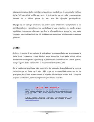 67
páginas informativas de los periódicos y televisiones mundiales; o el periodista Kevin Sites
de la CNN que utilizó su blog para verter la información que no citaba en sus crónicas,
también en la última guerra de Irak, son dos ejemplos paradigmáticos.
El papel de los weblogs temáticos y de opinión como alternativa y complemento a los
periódicos clásicos y digitales, es una realidad que ya hace cosquillas a los grandes grupos
mediáticos. Autores que cobren para que lean la información de su weblog hay muy pocos
con éxito, uno de ellos el de Rafat Ali (Paidcontent), centrado en la información económica
y bursátil.
ZOHO.
Zoho es el nombre de un conjunto de aplicaciones web desarrolladas por la empresa de la
India Zoho Corporation Private Limited antes AdventNet. Para poder utilizar dichas
herramientas es obligatorio registrarse y la gran mayoría cuentan con una versión gratuita,
aunque algunas de las herramientas se encuentran todavía en fase beta.
Es la plataforma tecnológica más competitiva del mercado, desarrollada por la empresa
AdvenNet que se funda en el año 1.996 y que se ha consolidado como una de las
principales productoras de aplicaciones de negocios basadas en un sistema Web 2.0 bajo un
esquema colaborativo, de fácil comprensión y totalmente accesible.
 