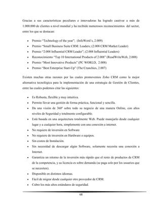 68
Gracias a sus características peculiares e innovadoras ha logrado cautivar a más de
1.000.000 de clientes a nivel mundial y ha recibido numerosos reconocimientos del sector,
entre los que se destacan:
 Premio “Technology of the year”; (InfoWord´s, 2.009)
 Premio “Small Business Suite CRM: Leaders; (2.008 CRM Market Leader)
 Premio “2.008 Influential CRM Leader”; (2.008 Influential Leaders)
 Reconocimiento “Top 10 International Products of 2.008” (ReadWriteWeb, 2.008)
 Premio “Most Innovative Products” (PC WORLD, 2.008)
 Premio “Best Enterprise Start-Up” (The Crunchies, 2.007)
Existen muchas otras razones por las cuales promovemos Zoho CRM como la mejor
alternativa tecnológica para la implementación de una estrategia de Gestión de Clientes,
entre las cuales podemos citar las siguientes:
 Es Robusta, flexible y muy intuitiva.
 Permite llevar una gestión de forma práctica, funcional y sencilla.
 Da una visión de 360º sobre todo su negocio de una manera Online, con altos
niveles de Seguridad y totalmente configurable.
 Está basada en una arquitectura totalmente Web. Puede manejarlo desde cualquier
lugar y a cualquier hora, simplemente con una conexión a internet.
 No requiere de inversión en Software
 No requiere de inversión en Hardware o equipos.
 Sin costos de Instalación.
 Sin necesidad de descargar algún Software, solamente necesita una conexión a
Internet.
 Garantiza un retorno de la inversión más rápido que el resto de productos de CRM
de la competencia, y su licencia es sobre demanda (se paga solo por los usuarios que
se necesiten).
 Disponible en distintos idiomas.
 Fácil de migrar desde cualquier otro proveedor de CRM.
 Cubre los más altos estándares de seguridad.
 