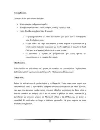 69
Generalidades.
Cada una de las aplicaciones de Zoho:
 Se ejecutan en cualquier navegador.
 Manejan interfaces WYSIWYG limpias, claras y fáciles de usar.
 Están dirigidas a cualquier tipo de usuario:
 El que requiere crear y/o editar documentos y no desea usar (o no tiene) una
suite de oficina común.
 El que tiene a su cargo una empresa y desea mejorar su comunicación y
colaboración mediante un paquete de [[software] bajo el modelo de SaaS
(Software as a Service)] administrativo y de gestión.
 El estudiante o experto en programación que desea aplicar sus
conocimientos en la creación de widgets.
Clasificación.
Zoho clasifica sus aplicaciones en 3 grupos, de acuerdo a sus características: "Aplicaciones
de Colaboración", "Aplicaciones de Negocio" y "Aplicaciones Productivas".
Office suite.
Reúne las aplicaciones de productividad y colaboración. Entre otras cosas, cuenta con
características como la capacidad de compartir archivos (colocándolos en zonas públicas)
para que otras personas puedan verlos e incluso editarlos, seguimiento de datos sobre la
marcha (mientras se trabaja) con el fin de evitar la pérdida de datos, importación y
exportación de archivos creados en Microsoft Office u OpenOffice.org, así como la
capacidad de publicarlos en blogs o bitácoras personales. La gran mayoría de estos
productos son gratuitos.
 