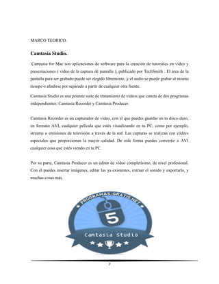 7
MARCO TEORICO.
Camtasia Studio.
Camtasia for Mac son aplicaciones de software para la creación de tutoriales en vídeo y
presentaciones ( video de la captura de pantalla ), publicado por TechSmith . El área de la
pantalla para ser grabado puede ser elegido libremente, y el audio se puede grabar al mismo
tiempo o añadirse por separado a partir de cualquier otra fuente.
Camtasia Studio es una potente suite de tratamiento de vídeos que consta de dos programas
independientes: Camtasia Recorder y Camtasia Producer.
Camtasia Recorder es un capturador de vídeo, con el que puedes guardar en tu disco duro,
en formato AVI, cualquier película que estés visualizando en tu PC, como por ejemplo,
streams o emisiones de televisión a través de la red. Las capturas se realizan con códecs
especiales que proporcionan la mayor calidad. De esta forma puedes convertir a AVI
cualquier cosa que estés viendo en tu PC.
Por su parte, Camtasia Producer es un editor de vídeo completísimo, de nivel profesional.
Con él puedes insertar imágenes, editar las ya existentes, extraer el sonido y exportarlo, y
muchas cosas más.
 