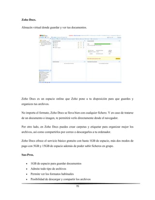 70
Zoho Docs.
Almacén virtual donde guardar y ver tus documentos.
Zoho Docs es un espacio online que Zoho pone a tu disposición para que guardes y
organices tus archivos.
No importa el formato, Zoho Docs se lleva bien con cualquier fichero. Y en caso de tratarse
de un documento o imagen, te permitirá verlo directamente desde el navegador.
Por otro lado, en Zoho Docs puedes crear carpetas y etiquetar para organizar mejor los
archivos, así como compartirlos por correo o descargarlos a tu ordenador.
Zoho Docs ofrece el servicio básico gratuito con hasta 1GB de espacio, más dos modos de
pago con 5GB y 15GB de espacio además de poder subir ficheros en grupo.
Sus-Pros.
 1GB de espacio para guardar documentos
 Admite todo tipo de archivos
 Permite ver los formatos habituales
 Posibilidad de descargar y compartir los archivos
 