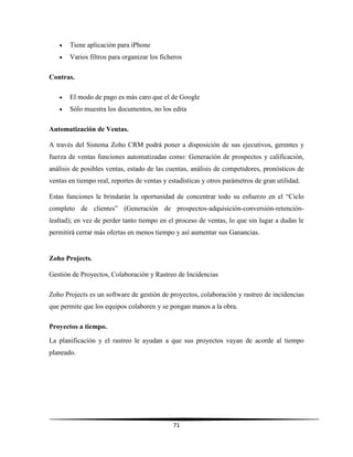 71
 Tiene aplicación para iPhone
 Varios filtros para organizar los ficheros
Contras.
 El modo de pago es más caro que el de Google
 Sólo muestra los documentos, no los edita
Automatización de Ventas.
A través del Sistema Zoho CRM podrá poner a disposición de sus ejecutivos, gerentes y
fuerza de ventas funciones automatizadas como: Generación de prospectos y calificación,
análisis de posibles ventas, estado de las cuentas, análisis de competidores, pronósticos de
ventas en tiempo real, reportes de ventas y estadísticas y otros parámetros de gran utilidad.
Estas funciones le brindarán la oportunidad de concentrar todo su esfuerzo en el “Ciclo
completo de clientes” (Generación de prospectos-adquisición-conversión-retención-
lealtad); en vez de perder tanto tiempo en el proceso de ventas, lo que sin lugar a dudas le
permitirá cerrar más ofertas en menos tiempo y así aumentar sus Ganancias.
Zoho Projects.
Gestión de Proyectos, Colaboración y Rastreo de Incidencias
Zoho Projects es un software de gestión de proyectos, colaboración y rastreo de incidencias
que permite que los equipos colaboren y se pongan manos a la obra.
Proyectos a tiempo.
La planificación y el rastreo le ayudan a que sus proyectos vayan de acorde al tiempo
planeado.
 