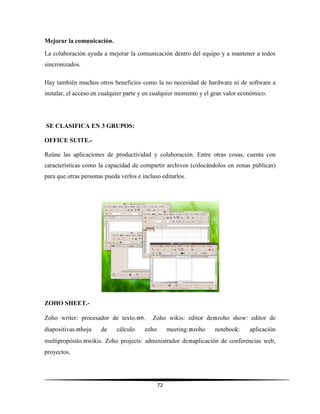 72
Mejorar la comunicación.
La colaboración ayuda a mejorar la comunicación dentro del equipo y a mantener a todos
sincronizados.
Hay también muchos otros beneficios como la no necesidad de hardware ni de software a
instalar, el acceso en cualquier parte y en cualquier momento y el gran valor económico.
SE CLASIFICA EN 3 GRUPOS:
OFFICE SUITE.-
Reúne las aplicaciones de productividad y colaboración. Entre otras cosas, cuenta con
características como la capacidad de compartir archivos (colocándolos en zonas públicas)
para que otras personas pueda verlos e incluso editarlos.
ZOHO SHEET.-
Zoho writer: procesador de texto.6. Zoho wikis: editor dezoho show: editor de
diapositivas.hoja de cálculo zoho meeting:zoho notebook: aplicación
multipropósito.wikis. Zoho projects: administrador deaplicación de conferencias web,
proyectos.
 