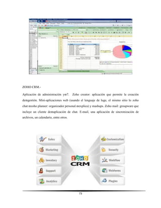 73
ZOHO CRM.-
Aplicación de administración y7. Zoho creator: aplicación que permite la creación
degestión. Mini-aplicaciones web (usando el lenguaje de luge, el mismo sitio lo zoho
chat:zoho planner: organizador personal.explica) y mashups. Zoho mail: groupware que
incluye un cliente deaplicación de chat. E-mail, una aplicación de sincronización de
archivos, un calendario, entre otros.
 