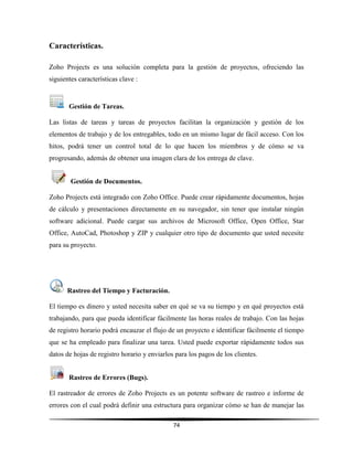 74
Características.
Zoho Projects es una solución completa para la gestión de proyectos, ofreciendo las
siguientes características clave :
Gestión de Tareas.
Las listas de tareas y tareas de proyectos facilitan la organización y gestión de los
elementos de trabajo y de los entregables, todo en un mismo lugar de fácil acceso. Con los
hitos, podrá tener un control total de lo que hacen los miembros y de cómo se va
progresando, además de obtener una imagen clara de los entrega de clave.
Gestión de Documentos.
Zoho Projects está integrado con Zoho Office. Puede crear rápidamente documentos, hojas
de cálculo y presentaciones directamente en su navegador, sin tener que instalar ningún
software adicional. Puede cargar sus archivos de Microsoft Office, Open Office, Star
Office, AutoCad, Photoshop y ZIP y cualquier otro tipo de documento que usted necesite
para su proyecto.
Rastreo del Tiempo y Facturación.
El tiempo es dinero y usted necesita saber en qué se va su tiempo y en qué proyectos está
trabajando, para que pueda identificar fácilmente las horas reales de trabajo. Con las hojas
de registro horario podrá encauzar el flujo de un proyecto e identificar fácilmente el tiempo
que se ha empleado para finalizar una tarea. Usted puede exportar rápidamente todos sus
datos de hojas de registro horario y enviarlos para los pagos de los clientes.
Rastreo de Errores (Bugs).
El rastreador de errores de Zoho Projects es un potente software de rastreo e informe de
errores con el cual podrá definir una estructura para organizar cómo se han de manejar las
 