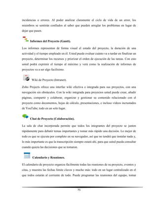 75
incidencias o errores. Al poder analizar claramente el ciclo de vida de un error, los
miembros se sentirán confiados al saber que pueden arreglar los problemas en lugar de
dejar que pasen.
Informes del Proyecto (Gantt).
Los informes representan de forma visual el estado del proyecto, la duración de una
actividad y el tiempo empleado en él. Usted puede evaluar cuánto va a tardar en finalizar un
proyecto, determinar los recursos y priorizar el orden de ejecución de las tareas. Con esto
usted podrá exprimir el tiempo al máximo y verá como la realización de informes de
proyectos va a ser algo facilísimo.
Wiki de Proyecto (Intranet).
Zoho Projects ofrece una interfaz wiki efectiva e integrada para sus proyectos, con una
navegación sin obstáculos. Con la wiki integrada para proyectos usted puede crear, añadir
páginas, compartir y colaborar, organizar y gestionar su contenido relacionado con el
proyecto como documentos, hojas de cálculo, presentaciones, e incluso vídeos incrustados
de YouTube; todo en un solo lugar.
Chat de Proyecto (Colaboración).
La sala de chat incorporada permite que todos los integrantes del proyecto se junten
rápidamente para debatir temas importantes y tomar más rápido una decisión. Lo mejor de
todo es que se ejecuta por completo en su navegador, así que no tendrá que instalar nada y,
lo más importante es que la transcripción siempre estará ahí, para que usted pueda consultar
cuando quiera las decisiones que se tomaron.
Calendario y Reuniones.
El calendario de proyecto organiza fácilmente todas las reuniones de su proyecto, eventos y
citas, y muestra las fechas límite claves y mucho más: todo en un lugar centralizado en el
que todos estarán al corriente de todo. Puede programar las reuniones del equipo, tomar
 