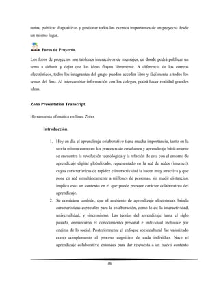 76
notas, publicar diapositivas y gestionar todos los eventos importantes de un proyecto desde
un mismo lugar.
Foros de Proyecto.
Los foros de proyectos son tablones interactivos de mensajes, en donde podrá publicar un
tema a debatir y dejar que las ideas fluyan libremente. A diferencia de los correos
electrónicos, todos los integrantes del grupo pueden acceder libre y fácilmente a todos los
temas del foro. Al intercambiar información con los colegas, podrá hacer realidad grandes
ideas.
Zoho Presentation Transcript.
Herramienta ofimática en línea Zoho.
Introducción.
1. Hoy en día el aprendizaje colaborativo tiene mucha importancia, tanto en la
teoría misma como en los procesos de enseñanza y aprendizaje básicamente
se encuentra la revolución tecnológica y la relación de esta con el entorno de
aprendizaje digital globalizado, representado en la red de redes (internet),
cuyas características de rapidez e interactividad la hacen muy atractiva y que
pone en red simultáneamente a millones de personas, sin medir distancias,
implica esto un contexto en el que puede proveer carácter colaborativo del
aprendizaje.
2. Se considera también, que el ambiente de aprendizaje electrónico, brinda
características especiales para la colaboración, como lo es: la interactividad,
universalidad, y sincronismo. Las teorías del aprendizaje hasta el siglo
pasado, enmarcaron el conocimiento personal e individual inclusive por
encima de lo social. Posteriormente el enfoque sociocultural fue valorizado
como complemento al proceso cognitivo de cada individuo. Nace el
aprendizaje colaborativo entonces para dar respuesta a un nuevo contexto
 