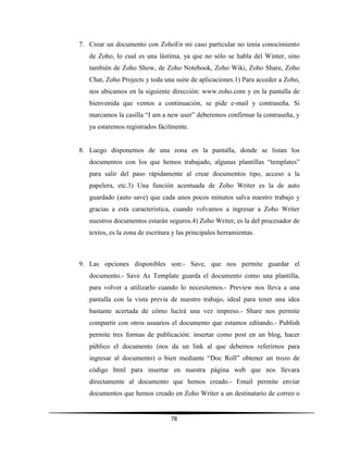 78
7. Crear un documento con ZohoEn mi caso particular no tenía conocimiento
de Zoho, lo cual es una lástima, ya que no sólo se habla del Winter, sino
también de Zoho Show, de Zoho Notebook, Zoho Wiki, Zoho Share, Zoho
Chat, Zoho Projects y toda una suite de aplicaciones.1) Para acceder a Zoho,
nos ubicamos en la siguiente dirección: www.zoho.com y en la pantalla de
bienvenida que vemos a continuación, se pide e-mail y contraseña. Si
marcamos la casilla “I am a new user” deberemos confirmar la contraseña, y
ya estaremos registrados fácilmente.
8. Luego disponemos de una zona en la pantalla, donde se listan los
documentos con los que hemos trabajado, algunas plantillas “templates”
para salir del paso rápidamente al crear documentos tipo, acceso a la
papelera, etc.3) Una función acentuada de Zoho Writer es la de auto
guardado (auto save) que cada unos pocos minutos salva nuestro trabajo y
gracias a esta característica, cuando volvamos a ingresar a Zoho Writer
nuestros documentos estarán seguros.4) Zoho Writer, es la del procesador de
textos, es la zona de escritura y las principales herramientas.
9. Las opciones disponibles son:- Save, que nos permite guardar el
documento.- Save As Template guarda el documento como una plantilla,
para volver a utilizarlo cuando lo necesitemos.- Preview nos lleva a una
pantalla con la vista previa de nuestro trabajo, ideal para tener una idea
bastante acertada de cómo lucirá una vez impreso.- Share nos permite
compartir con otros usuarios el documento que estamos editando.- Publish
permite tres formas de publicación: insertar como post en un blog, hacer
público el documento (nos da un link al que debemos referirnos para
ingresar al documento) o bien mediante “Doc Roll” obtener un trozo de
código html para insertar en nuestra página web que nos llevara
directamente al documento que hemos creado.- Email permite enviar
documentos que hemos creado en Zoho Writer a un destinatario de correo o
 