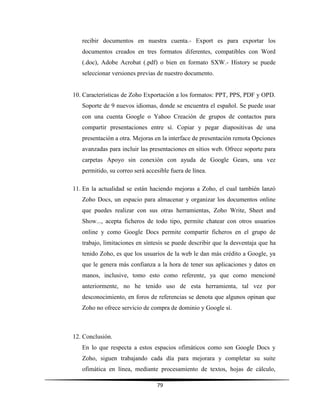 79
recibir documentos en nuestra cuenta.- Export es para exportar los
documentos creados en tres formatos diferentes, compatibles con Word
(.doc), Adobe Acrobat (.pdf) o bien en formato SXW.- History se puede
seleccionar versiones previas de nuestro documento.
10. Características de Zoho Exportación a los formatos: PPT, PPS, PDF y OPD.
Soporte de 9 nuevos idiomas, donde se encuentra el español. Se puede usar
con una cuenta Google o Yahoo Creación de grupos de contactos para
compartir presentaciones entre sí. Copiar y pegar diapositivas de una
presentación a otra. Mejoras en la interface de presentación remota Opciones
avanzadas para incluir las presentaciones en sitios web. Ofrece soporte para
carpetas Apoyo sin conexión con ayuda de Google Gears, una vez
permitido, su correo será accesible fuera de línea.
11. En la actualidad se están haciendo mejoras a Zoho, el cual también lanzó
Zoho Docs, un espacio para almacenar y organizar los documentos online
que puedes realizar con sus otras herramientas, Zoho Write, Sheet and
Show..., acepta ficheros de todo tipo, permite chatear con otros usuarios
online y como Google Docs permite compartir ficheros en el grupo de
trabajo, limitaciones en síntesis se puede describir que la desventaja que ha
tenido Zoho, es que los usuarios de la web le dan más crédito a Google, ya
que le genera más confianza a la hora de tener sus aplicaciones y datos en
manos, inclusive, tomo esto como referente, ya que como mencioné
anteriormente, no he tenido uso de esta herramienta, tal vez por
desconocimiento, en foros de referencias se denota que algunos opinan que
Zoho no ofrece servicio de compra de dominio y Google sí.
12. Conclusión.
En lo que respecta a estos espacios ofimáticos como son Google Docs y
Zoho, siguen trabajando cada día para mejorara y completar su suite
ofimática en línea, mediante procesamiento de textos, hojas de cálculo,
 