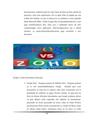 80
presentaciones, cuadernos para los wikis, bases de datos en línea, gestión de
proyectos, entre otras aplicaciones. Por su parte Zoho ha optado por una
mirada más familiar, así que la mayoría de sus productos se han inspirado
desde Microsoft Office. Unlike Google Docs & Spreadsheetsthat has a start
page whichlistsallyour files, Zoho uses a sidebarthat shows the files
createdusingthe active application. Zoho'swordprocessor has a tabbed
interface, so youneverhavetoleavethecurrent page toswitchto a new
document-
Google vs Zoho Presentation Transcript.
 Google Docs: Programa gratuito de laZoho Docs: Programa gratuito
en la web desarrolladoempresa Google utilizado para crear
documentos en línea por la empresa india Zoho Corporation con la
posibilidad de colaborar en grupo. Private Limited. Al igual que los
Docs de Incluye diferentes herramientas, que Google, podemos utilizar
un gran abanico serán explicadas más adelante: de herramientas:
procesador de textos procesador de textos, hojas de (Zoho Writer),
presentaciones (Zoho calculo, presentaciones, y creador de Show), hojas
de cálculo (Zoho Sheet). formularios Fuera de los Docs, en Zoho
 