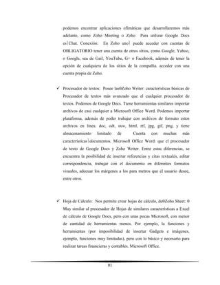81
podemos encontrar aplicaciones ofimáticas que desarrollaremos más
adelante, como Zoho Meeting o Zoho Para utilizar Google Docs
esChat. Conexión: En Zoho uno puede acceder con cuentas de
OBLIGATORIO tener una cuenta de otros sitios, como Google, Yahoo,
o Google, sea de Gail, YouTube, G+ o Facebook, además de tener la
opción de cualquiera de los sitios de la compañía. acceder con una
cuenta propia de Zoho.
 Procesador de textos: Posee lasZoho Writer: características básicas de
Procesador de textos más avanzado que el cualquier procesador de
textos. Podemos de Google Docs. Tiene herramientas similares importar
archivos de casi cualquier a Microsoft Office Word. Podemos importar
plataforma, además de poder trabajar con archivos de formato estos
archivos en línea. doc, odt, sxw, html, rtf, jpg, gif, png, y tiene
almacenamiento limitado de Cuenta con muchas más
característicasdocumentos. Microsoft Office Word: que el procesador
de texto de Google Docs y Zoho Writer. Entre estas diferencias, se
encuentra la posibilidad de insertar referencias y citas textuales, editar
correspondencia, trabajar con el documento en diferentes formatos
visuales, adecuar los márgenes a los para metros que el usuario desee,
entre otros.
 Hoja de Cálculo: Nos permite crear hojas de cálculo, deZoho Sheet: 
Muy similar al procesador de Hojas de similares características a Excel
de cálculo de Google Docs, pero con unas pocas Microsoft, con menor
de cantidad de herramientas menos. Por ejemplo, la funciones y
herramientas (por imposibilidad de insertar Gadgets e imágenes,
ejemplo, funciones muy limitadas), pero con lo básico y necesario para
realizar tareas financieras y contables. Microsoft Office.
 