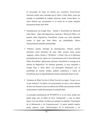 82
El procesador de hojas de cálculo por excelencia. PoseeExcel:
funciones mucho más avanzadas que G. Docs o Zoho Sheet, como por
ejemplo la posibilidad de trabajar funciones desde Visual Basic. La
única falencia que encontramos es el hecho de no poder importar
documentos desde sitios Web.
 Presentaciones de Google Docs: Similar a PowerPoint de Microsoft
Zoho Sheet: editor de diapositivas. Parecido a Microsoft Office, nos
permite editar diapositivas. PowerPoint. Cuenta con varias plantillas
cuenta, al igual que Zoho Show, con prediseñadas. Ofrece
almacenamiento plantillas prediseñadas.
 Podemos insertar ilimitado de presentaciones. Permite insertar
elementos como elementos de otras redes sociales como picasa
imágenes, videos, formas o “WordArts”. o Flickr. Esto es lo diferencia
principalmente de las Igual a las 2presentaciones de G. Docs.Microsoft
Office PowerPoint: aplicaciones descritas, PowerPoint se encarga de la
edición de diapositivas. En términos generales, es muy semejante a
Google Docs y Zoho Show. Las principales diferencias son: la
posibilidad de insertar sonidos, gráficos estadísticos y videos en
PowerPoint, pero la imposibilidad de insertar multimedia desde la web.
 Acrónimo de What You See Is What You Get (en inglés, "lo que ves es
lo que obtienes"). Se aplica a los procesadores de texto y otros editores
de texto con formato (como los editores de HTML) que permiten escribir
un documento viendo directamente el resultado final.
La principal manifestación de WYSIWYG es en los foros, donde uno
puede elegir usar un editor de texto “enriquecido”, o usar un editor
básico. Con este último, al editar, por ejemplo, las palabras “Tecnologías
de la Información y las Comunicaciones”, al querer ponerle negrita,
puede aparecer como “[b]Tecnologías de la Información y las
 