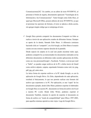 83
Comunicaciones[/b]”. En cambio, en un editor de texto WYSIWYG, al
presionar el botón de negrita, directamente aparecerá “Tecnologías de la
Información y las Comunicaciones”. Tanto Google como Zoho Docs, al
igual que Microsoft Office, poseen editores de texto WYSIWYG, ya que
al presionar las opciones de formato, el texto se adecúa a dicha acción,
sin agregar ningún código que se anteponga al texto.
 Google Docs permite compartir los documentos Compartir en Zoho se
realiza a través de una aplicación creados de diferentes formas. Siempre
se aparte de la demás, llamada Zoho Share. A diferencia comienza
haciendo click en “compartir”, en el de Google, en Zoho Share el usuario
cuenta con una extremo superior derecho de la pantalla.
Desde especie de carpeta en la cual uno puede encontrar todos aquí,
podemos compartir los ya mencionados los documentos realizados en las
diferentes documentos en diferentes redes sociales aplicaciones de Zoho,
como así, tras presionar(Google+, Facebook, Twitter), o enviar por mail
a “Subir”, se pueden cargar archivos de la PC a dicha través de Gmail
como archivo adjunto. carpeta, soportando formatos como xml, txt, png,
pdf, jpg, gif, entre otros.
La única forma de exportar archivos a la PC desde Google, es con la
aplicación de Google Drive. En Zoho, dependiendo de cada aplicación,
resultará el básicamente, lo que nos permite realizar esta formato del
archivo que exportemos a la PC. Por aplicación, es una “copia” de los
documentos ejemplo, desde Zoho Sheet, podemos exportar el elaborados
en Google Docs en nuestra PC. documento en forma de archivo de Excel
a nuestra PC (.xml). Desde Zoho Writer, podemos exportar el
documento También, tenemos la opción de exportar el documento en
forma de archivo en “modo de compatibilidad” para Oficce 1997-2003,
para aquellos sistemas operativos más viejos. Logo de Google Drive.
 