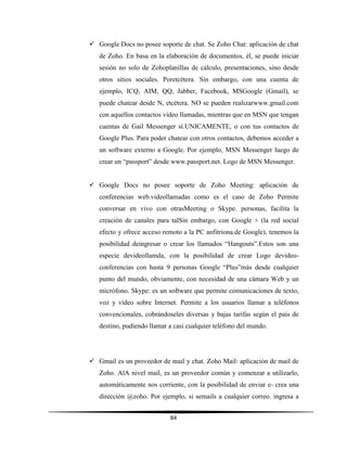 84
 Google Docs no posee soporte de chat. Se Zoho Chat: aplicación de chat
de Zoho. En basa en la elaboración de documentos, él, se puede iniciar
sesión no solo de Zohoplanillas de cálculo, presentaciones, sino desde
otros sitios sociales. Poretcétera. Sin embargo, con una cuenta de
ejemplo, ICQ, AIM, QQ, Jabber, Facebook, MSGoogle (Gmail), se
puede chatear desde N, etcétera. NO se pueden realizarwww.gmail.com
con aquellos contactos video llamadas, mientras que en MSN que tengan
cuentas de Gail Messenger sí.UNICAMENTE, o con tus contactos de
Google Plus. Para poder chatear con otros contactos, debemos acceder a
un software externo a Google. Por ejemplo, MSN Messenger luego de
crear un “passport” desde www.passport.net. Logo de MSN Messenger.
 Google Docs no posee soporte de Zoho Meeting: aplicación de
conferencias web.videollamadas como es el caso de Zoho Permite
conversar en vivo con otrasMeeting o Skype. personas, facilita la
creación de canales para talSin embargo, con Google + (la red social
efecto y ofrece acceso remoto a la PC anfitriona.de Google), tenemos la
posibilidad deingresar o crear los llamados “Hangouts”.Estos son una
especie devideollamda, con la posibilidad de crear Logo devideo-
conferencias con hasta 9 personas Google “Plus”más desde cualquier
punto del mundo, obviamente, con necesidad de una cámara Web y un
micrófono. Skype: es un software que permite comunicaciones de texto,
voz y vídeo sobre Internet. Permite a los usuarios llamar a teléfonos
convencionales, cobrándoseles diversas y bajas tarifas según el país de
destino, pudiendo llamar a casi cualquier teléfono del mundo.
 Gmail es un proveedor de mail y chat. Zoho Mail: aplicación de mail de
Zoho. AlA nivel mail, es un proveedor común y comenzar a utilizarlo,
automáticamente nos corriente, con la posibilidad de enviar e- crea una
dirección @zoho. Por ejemplo, si semails a cualquier correo. ingresa a
 