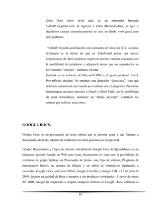 85
Zoho Docs conA nivel chat, es un proveedor bastante
5tohu031@gmail.com, al ingresar a Zoho Mailrestrictivo, ya que si
decidimos chatear automáticamente se crea un desde www.gmail.com
solo podemos.
“5tohu031@zoho.com.hacerlo con contactos de Gmail (o G+). La única
diferencia es el hecho de que en ZohoGmail posee una mayor
organización de Mail podemos organizar nuestro propios contactos con
la posibilidad de calendario y adjuntarle tareas que no organizarlos en
los llamados “círculos”. debamos olvidar.
Outlook es un software de Microsoft Office, al igual queWord, Excel,
PowerPoint, etcétera. No tenemos una dirección “@outlook”, sino que
debemos sincronizar una cuenta ya existente con el programa. Presentan
herramientas muchos mayores a Gmail o Zoho Mail, con la posibilidad
de crear formularios, mantener un “diario personal”, clasificar los
correos por colores, entre otros.
GOOGLE DOCS.
Google Docs es un procesador de texto online que te permite crear y dar formato a
documentos de texto, además de colaborar con otras personas en tiempo real.
Google Documentos y Hojas de cálculo, oficialmente Google Docs & Spreadsheets es un
programa gratuito basado en Web para crear documentos en línea con la posibilidad de
colaborar en grupo. Incluye un Procesador de textos, una Hoja de cálculo, Programa de
presentación básico, un creador de dibujos y un editor de formularios destinados a
encuestas. Google Docs junto con GMail, Google Calendar y Google Talk; el 7 de julio de
2009, dejaron su calidad de Beta y pasaron a ser productos terminados. A partir de enero
del 2010, Google ha empezado a aceptar cualquier archivo en Google Docs, entrando al
 
