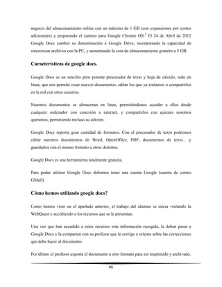 86
negocio del almacenamiento online con un máximo de 1 GB (con expansiones por costos
adicionales) y preparando el camino para Google Chrome OS.2
El 24 de Abril de 2012
Google Docs cambió su denominación a Google Drive, incorporando la capacidad de
sincronizar archivos con la PC, y aumentando la cota de almacenamiento gratuito a 5 GB.
Características de google docs.
Google Docs es un sencillo pero potente procesador de texto y hoja de cálculo, todo en
línea, que nos permite crear nuevos documentos, editar los que ya teníamos o compartirlos
en la red con otros usuarios.
Nuestros documentos se almacenan en línea, permitiéndonos acceder a ellos desde
cualquier ordenador con conexión a internet, y compartirlos con quienes nosotros
queramos, permitiendo incluso su edición.
Google Docs soporta gran cantidad de formatos. Con el procesador de texto podremos
editar nuestros documentos de Word, OpenOffice, PDF, documentos de texto... y
guardarlos con el mismo formato u otros distintos.
Google Docs es una herramienta totalmente gratuita.
Para poder utilizar Google Docs debemos tener una cuenta Google (cuenta de correo
GMail).
Cómo hemos utilizado google docs?
Como hemos visto en el apartado anterior, el trabajo del alumno se inicia visitando la
WebQuest y accediendo a los recursos que se le presentan.
Una vez que han accedido a estos recursos esta información recogida, la deben pasar a
Google Docs y la comparten con su profesor que le corrige o orienta sobre las correcciones
que debe hacer al documento.
Por último el profesor exporta el documento a otro formato para ser imprimido y archivado.
 