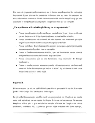 87
Con todo este proceso pretendemos primero que el alumno aprenda a extraer los contenidos
importantes de una información encontrada en Internet, que sea capaz de componer un
texto coherente en cuanto a su sintaxis intentando evitar los errores ortográficos y que este
documento lo comparta con sus compañeros y su profesor para que sea corregido.
¿Por qué hemos utilizado Google Docs y no otro procesador?
 Porque los ordenadores con los que hemos trabajado son viejos y tienen problemas
con sus disqueteras de 3 ½ y alguno de ellos no reconocía ni los pendrive.
 Porque los ordenadores son utilizados por otros alumnos y así no tenemos que dejar
ningún documento en el ordenador con el riesgo de ser borrado.
 Porque los trabajos desarrollados por los alumnos en sus casas, de forma inmediata
los pueden enviar al profesor para su corrección.
 Porque su funcionamiento es muy sencillo y para los alumnos con los que estamos
trabajando no necesitamos aplicaciones muy sofisticadas
 Porque consideramos que es una herramienta muy interesante de Trabajo
Colaborativo.
 Porque es una herramienta totalmente gratuita y fomentamos entre los alumnos el
hacer uso de las herramientas que hay en la Web 2.0 y olvidarnos de usar otros
procesadores usados de forma ilegal.
Seguridad.
El acceso seguro vía SSL no está habilitado por defecto, pero existe la opción de acceder
por HTTPS a Google Docs y trabajar de forma segura.
La privacidad de documentos sensibles puede ser comprometida por el hecho de que mucha
gente está autenticada en sus cuentas de Google de forma casi permanente (las cuentas
Google se utilizan para la gran variedad de servicios ofrecidos por Google como correo
electrónico, calendario, etc.). A pesar de que este login unificado tiene claras ventajas,
 