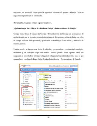 88
representa un potencial riesgo para la seguridad mientras el acceso a Google Docs no
requiera comprobación de contraseña.
Documentos, hojas de cálculo y presentaciones.
¿Qué es Google Docs, Hojas de cálculo de Google y Presentaciones de Google?
Google Docs, Hojas de cálculo de Google y Presentaciones de Google son aplicaciones de
productividad que te permiten crear distintos tipos de documentos online, trabajar con ellos
en tiempo real con otras personas y guardarlos en tu Google Drive online, y todo ello de
manera gratuita.
Puedes acceder a documentos, hojas de cálculo y presentaciones creadas desde cualquier
ordenador y en cualquier lugar del mundo. Incluso podrás hacer algunas tareas sin
necesidad de conectarte a Internet. Esta guía te ofrece una breve introducción a todo lo que
puedes hacer con Google Docs, Hojas de cálculo de Google y Presentaciones de Google.
 