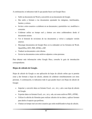 89
A continuación, te indicamos todo lo que puedes hacer con Google Docs:
 Subir un documento de Word y convertirlo en un documento de Google.
 Dar estilo y formato a tus documentos ajustando los márgenes, interlineados,
fuentes y colores.
 Invitar a otros usuarios a colaborar en un documento y permitirles ver, modificar o
comentar.
 Colaborar online en tiempo real y chatear con otros colaboradores desde el
documento mismo.
 Ver el historial de revisiones de tus documentos y volver a cualquier versión
anterior.
 Descargar documentos de Google Docs en tu ordenador en los formatos de Word,
OpenOffice, RTF, PDF, HTML o ZIP.
 Traducir un documento a otro idioma.
 Enviar tus documentos como archivos adjuntos a otras personas.
Para obtener más información sobre Google Docs, consulta la guía de introducción
correspondiente.
Hojas de cálculo de Google.
Hojas de cálculo de Google es una aplicación de hojas de cálculo online que te permite
crear y dar formato a hojas de cálculo, además de colaborar simultáneamente con otras
personas. A continuación, te indicamos todo lo que puedes hacer con Hojas de cálculo de
Google:
 Importar y convertir datos en formato Excel, .csv, .txt y .ods a una hoja de cálculo
de Google.
 Exportar datos en formato Excel, .csv, .txt y .ods, así como archivos PDF y HTML.
 Utilizar la edición de fórmulas para realizar cálculos de tus datos y aplicar formato
para darles el aspecto que prefieras.
 Chatear en tiempo real con otros usuarios que estén modificando tu hoja de cálculo.
 