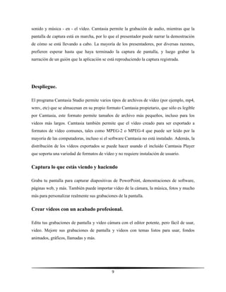 9
sonido y música - en - el vídeo. Camtasia permite la grabación de audio, mientras que la
pantalla de captura está en marcha, por lo que el presentador puede narrar la demostración
de cómo se está llevando a cabo. La mayoría de los presentadores, por diversas razones,
prefieren esperar hasta que haya terminado la captura de pantalla, y luego grabar la
narración de un guión que la aplicación se está reproduciendo la captura registrada.
Despliegue.
El programa Camtasia Studio permite varios tipos de archivos de vídeo (por ejemplo, mp4,
wmv, etc) que se almacenan en su propio formato Camtasia propietario, que sólo es legible
por Camtasia, este formato permite tamaños de archivo más pequeños, incluso para los
videos más largos. Camtasia también permite que el vídeo creado para ser exportado a
formatos de vídeo comunes, tales como MPEG-2 o MPEG-4 que puede ser leído por la
mayoría de las computadoras, incluso si el software Camtasia no está instalado. Además, la
distribución de los vídeos exportados se puede hacer usando el incluido Camtasia Player
que soporta una variedad de formatos de vídeo y no requiere instalación de usuario.
Captura lo que estás viendo y haciendo
Graba tu pantalla para capturar diapositivas de PowerPoint, demostraciones de software,
páginas web, y más. También puede importar vídeo de la cámara, la música, fotos y mucho
más para personalizar realmente sus grabaciones de la pantalla.
Crear vídeos con un acabado profesional.
Edita tus grabaciones de pantalla y video cámara con el editor potente, pero fácil de usar,
video. Mejore sus grabaciones de pantalla y videos con temas listos para usar, fondos
animados, gráficos, llamadas y más.
 