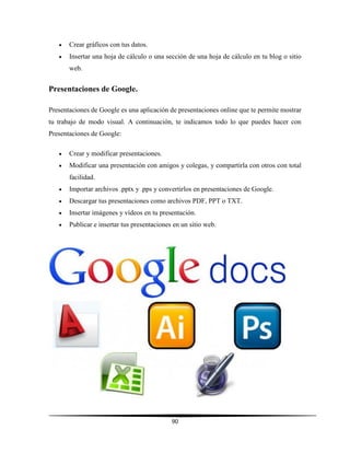 90
 Crear gráficos con tus datos.
 Insertar una hoja de cálculo o una sección de una hoja de cálculo en tu blog o sitio
web.
Presentaciones de Google.
Presentaciones de Google es una aplicación de presentaciones online que te permite mostrar
tu trabajo de modo visual. A continuación, te indicamos todo lo que puedes hacer con
Presentaciones de Google:
 Crear y modificar presentaciones.
 Modificar una presentación con amigos y colegas, y compartirla con otros con total
facilidad.
 Importar archivos .pptx y .pps y convertirlos en presentaciones de Google.
 Descargar tus presentaciones como archivos PDF, PPT o TXT.
 Insertar imágenes y vídeos en tu presentación.
 Publicar e insertar tus presentaciones en un sitio web.
 