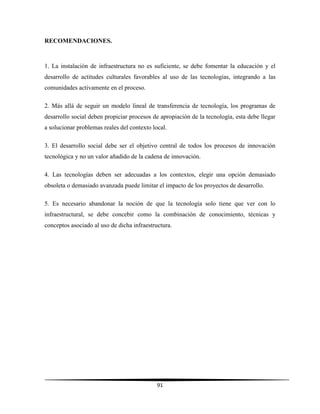91
RECOMENDACIONES.
1. La instalación de infraestructura no es suficiente, se debe fomentar la educación y el
desarrollo de actitudes culturales favorables al uso de las tecnologías, integrando a las
comunidades activamente en el proceso.
2. Más allá de seguir un modelo lineal de transferencia de tecnología, los programas de
desarrollo social deben propiciar procesos de apropiación de la tecnología, esta debe llegar
a solucionar problemas reales del contexto local.
3. El desarrollo social debe ser el objetivo central de todos los procesos de innovación
tecnológica y no un valor añadido de la cadena de innovación.
4. Las tecnologías deben ser adecuadas a los contextos, elegir una opción demasiado
obsoleta o demasiado avanzada puede limitar el impacto de los proyectos de desarrollo.
5. Es necesario abandonar la noción de que la tecnología solo tiene que ver con lo
infraestructural, se debe concebir como la combinación de conocimiento, técnicas y
conceptos asociado al uso de dicha infraestructura.
 