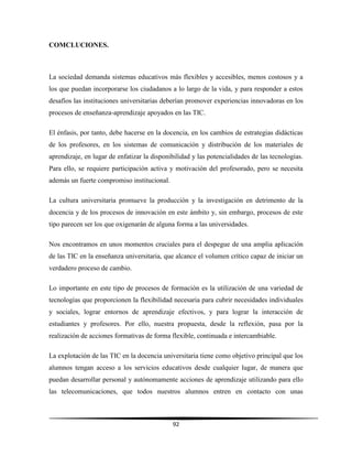 92
COMCLUCIONES.
La sociedad demanda sistemas educativos más flexibles y accesibles, menos costosos y a
los que puedan incorporarse los ciudadanos a lo largo de la vida, y para responder a estos
desafíos las instituciones universitarias deberían promover experiencias innovadoras en los
procesos de enseñanza-aprendizaje apoyados en las TIC.
El énfasis, por tanto, debe hacerse en la docencia, en los cambios de estrategias didácticas
de los profesores, en los sistemas de comunicación y distribución de los materiales de
aprendizaje, en lugar de enfatizar la disponibilidad y las potencialidades de las tecnologías.
Para ello, se requiere participación activa y motivación del profesorado, pero se necesita
además un fuerte compromiso institucional.
La cultura universitaria promueve la producción y la investigación en detrimento de la
docencia y de los procesos de innovación en este ámbito y, sin embargo, procesos de este
tipo parecen ser los que oxigenarán de alguna forma a las universidades.
Nos encontramos en unos momentos cruciales para el despegue de una amplia aplicación
de las TIC en la enseñanza universitaria, que alcance el volumen crítico capaz de iniciar un
verdadero proceso de cambio.
Lo importante en este tipo de procesos de formación es la utilización de una variedad de
tecnologías que proporcionen la flexibilidad necesaria para cubrir necesidades individuales
y sociales, lograr entornos de aprendizaje efectivos, y para lograr la interacción de
estudiantes y profesores. Por ello, nuestra propuesta, desde la reflexión, pasa por la
realización de acciones formativas de forma flexible, continuada e intercambiable.
La explotación de las TIC en la docencia universitaria tiene como objetivo principal que los
alumnos tengan acceso a los servicios educativos desde cualquier lugar, de manera que
puedan desarrollar personal y autónomamente acciones de aprendizaje utilizando para ello
las telecomunicaciones, que todos nuestros alumnos entren en contacto con unas
 