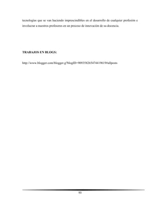 93
tecnologías que se van haciendo imprescindibles en el desarrollo de cualquier profesión e
involucrar a nuestros profesores en un proceso de innovación de su docencia.
TRABAJOS EN BLOGS:
http://www.blogger.com/blogger.g?blogID=909358265474419619#allposts
 