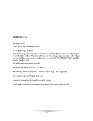94
BIBLIOGRAFIA.
www.prezi.com/
es.wikipedia.org/wiki/Google Drive
es.wikipedia.org/wiki/Prezi
http://translate.googleusercontent.com/translate_c?depth=1&hl=es&prev=/search%3Fq%3
Dscribd%26biw%3D1360%26bih%3D622&rurl=translate.google.com.ec&sl=en&u=http://
www.crunchbase.com/company/scribd&usg=ALkJrhh62HHWo32WSJQTPKxFHgCn3Lw
xsg#ixzz2ZeDCkV6Q
www.blogia.com/que-es-un-blog.php
www.youtube.com/watch?v=UGO3fpog2iQ
www.taringa.net/posts/imagenes/.../Como-crear-un-blog---Paso-a-paso.ht..
en.wikipedia.org/wiki/Blogger (service)
issuu.com/jmanuelgarrido/docs/bibliografia historia
http://www.monografias.com/trabajos12/ltecdein/ltecdein.shtml#ixzz2ZfmBh5d9
 