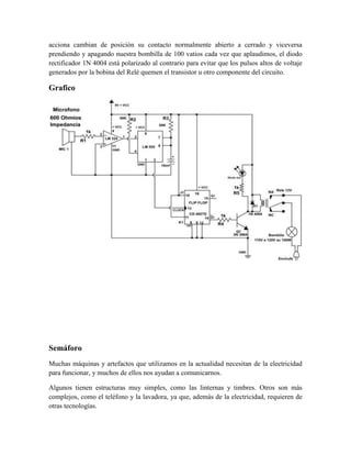 acciona cambian de posición su contacto normalmente abierto a cerrado y viceversa
prendiendo y apagando nuestra bombilla de 100 vatios cada vez que aplaudimos, el diodo
rectificador 1N 4004 está polarizado al contrario para evitar que los pulsos altos de voltaje
generados por la bobina del Relé quemen el transistor u otro componente del circuito.

Grafico

Semáforo
Muchas máquinas y artefactos que utilizamos en la actualidad necesitan de la electricidad
para funcionar, y muchos de ellos nos ayudan a comunicarnos.
Algunos tienen estructuras muy simples, como las linternas y timbres. Otros son más
complejos, como el teléfono y la lavadora, ya que, además de la electricidad, requieren de
otras tecnologías.

 