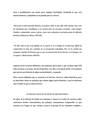 otros o posiblemente con menos pero siempre haciéndolo, formando lo que será
nuestra historia y dejándola en un pasado que no volverá.

“Para que el niño aprenda historia, el profesor debe ir mas allá, debe diseñar una serie
de estrategias que contribuyan a la construcción de conceptos cruciales, como tiempo.
Cambio, continuidad, causa y efecto, entre otros elementos necesarios para la reflexión
histórica”(Pulckrose Henry 1994:99).

“Al niño todo lo que está alejado en el espacio y en el tiempo le resulta muy difícil de
comprender al estar tan centrado en su perspectiva inmediata. Por eso le resulta tan
complejo entender la historia, que es una reconstrucción de los hechos en el tiempo y en
el espacio” (Delval Juan 1994:94)

Algunos de los recursos didácticos, que podemos aprovechar y que en pleno siglo XXI
todos tenemos a la mano, son las fotografías, con ellas se les puede pedir a los alumnos
que narren una historia de algún acontecimiento ya pasado.
Otro recurso didáctico que es esencial es el del cine, observar videos históricos, pero
no aburridos, observar películas que relaten algún suceso histórico y que lo relacionen
con el medio en que se desenvuelven.

La historia a través de los niveles de educación básica:
El saber de la historia de donde nos situamos y conocer en cuales de nuestras calles
ocurrieron hechos trascendentes, los paisajes, monumentos, comprender lo que
acontece en el lugar en que vivimos, conocer el porqué de los constantes cambios y

 