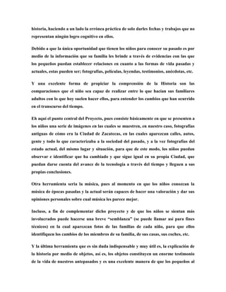 historia, haciendo a un lado la errónea práctica de solo darles fechas y trabajos que no
representan ningún logro cognitivo en ellos.
Debido a que la única oportunidad que tienen los niños para conocer su pasado es por
medio de la información que su familia les brinde a través de evidencias con las que
los pequeños puedan establecer relaciones en cuanto a las formas de vida pasadas y
actuales, estas pueden ser; fotografías, películas, leyendas, testimonios, anécdotas, etc.
Y una excelente forma de propiciar la comprensión de la Historia son las
comparaciones que el niño sea capaz de realizar entre lo que hacían sus familiares
adultos con lo que hoy suelen hacer ellos, para entender los cambios que han ocurrido
en el transcurso del tiempo.
Eh aquí el punto central del Proyecto, pues consiste básicamente en que se presenten a
los niños una serie de imágenes en las cuales se muestren, en nuestro caso, fotografías
antiguas de cómo era la Ciudad de Zacatecas, en las cuales aparezcan calles, autos,
gente y todo lo que caracterizaba a la sociedad del pasado, y a la vez fotografías del
estado actual, del mismo lugar y situación, para que de este modo, los niños puedan
observar e identificar que ha cambiado y que sigue igual en su propia Ciudad, que
puedan darse cuenta del avance de la tecnología a través del tiempo y lleguen a sus
propias conclusiones.
Otra herramienta seria la música, pues al momento en que los niños conozcan la
música de épocas pasadas y la actual serán capaces de hacer una valoración y dar sus
opiniones personales sobre cual música les parece mejor.
Incluso, a fin de complementar dicho proyecto y de que los niños se sientan más
involucrados puede hacerse una breve “semblanza” (se puede llamar así para fines
técnicos) en la cual aparezcan fotos de las familias de cada niño, para que ellos
identifiquen los cambios de los miembros de su familia, de sus casas, sus coches, etc.
Y la última herramienta que es sin duda indispensable y muy útil es, la explicación de
la historia por medio de objetos, así es, los objetos constituyen un enorme testimonio
de la vida de nuestros antepasados y es una excelente manera de que los pequeños al

 